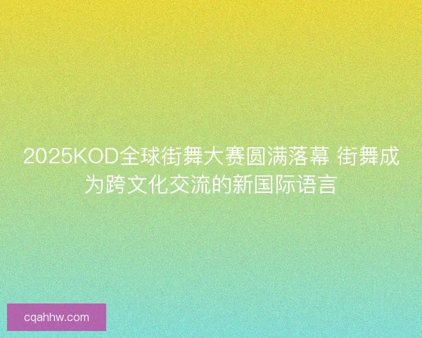 2025KOD全球街舞大赛圆满落幕 街舞成为跨文化交流的新国际语言