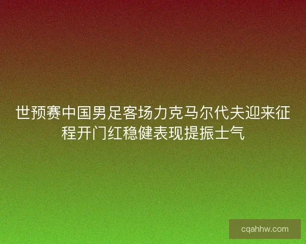 世预赛中国男足客场力克马尔代夫迎来征程开门红稳健表现提振士气