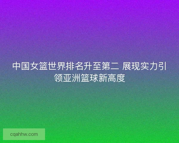 中国女篮世界排名升至第二 展现实力引领亚洲篮球新高度